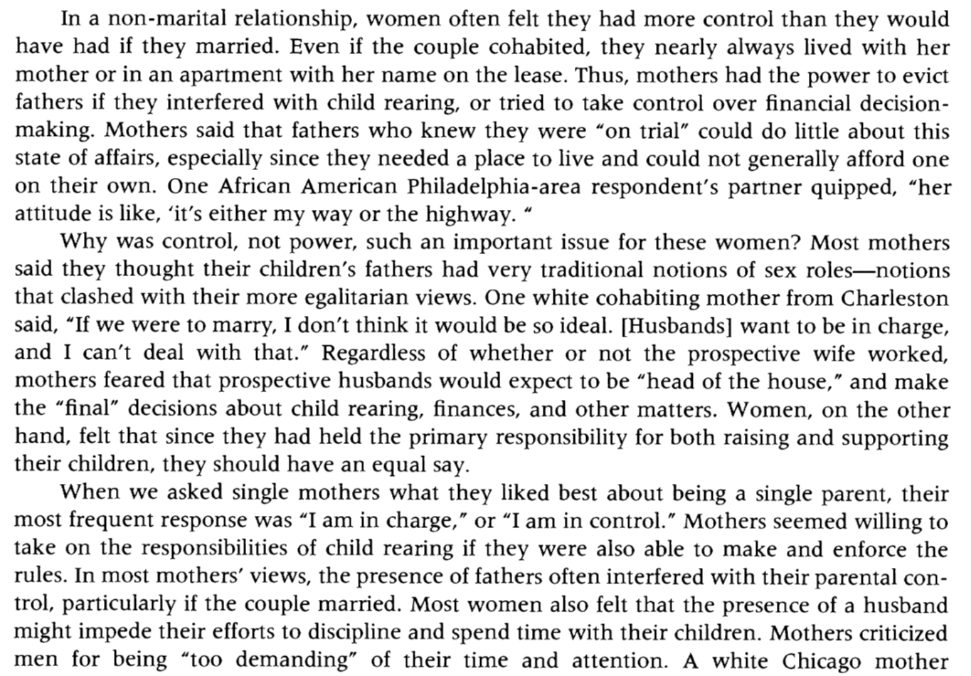 A screenshot of text that reads: "In a non-marital relationship, women often felt they had more control than they would have had if they married. Even if the couple cohabited, they nearly always lived with her mother or in an apartment with her name on the lease. Thus, mothers had the power to evict fathers if they interfered with child rearing, or tried to take control over financial decision-making. Mothers said that fathers who knew they were "on trial” could do little about this state of affairs, especially since they needed a place to live and could not generally afford one on their own. One African American Philadelphia-area respondent's partner quipped, "her attitude is like, ‘it's either my way or the highway.’" Why was control, not power, such an important issue for these women? Most mothers said they thought their children's fathers had very traditional notions of sex roles-notions that clashed with their more egalitarian views. One white cohabiting mother from Charleston said, "If we were to marry, I don't think it would be so ideal. [Husbands] want to be in charge, and I can't deal with that.” Regardless of whether or not the prospective wife worked, mothers feared that prospective husbands would expect to be “head of the house,” and make the “final” decisions about child rearing, finances, and other matters. Women, on the other hand, felt that since they had held the primary responsibility for both raising and supporting their children, they should have an equal say. When we asked single mothers what they liked best about being a single parent, their most frequent response was “I am in charge,” or “I am in control.” Mothers seemed willing to take on the responsibilities of child rearing if they were also able to make and enforce the rules. In most mothers' views, the presence of fathers often interfered with their parental control, particularly if the couple married. Most women also felt that the presence of a husband might impede their efforts to discipline and spend time with their children. Mothers criticized men for being “too demanding” of their time and attention. A white Chicago mother [the text ends mid-sentence]."