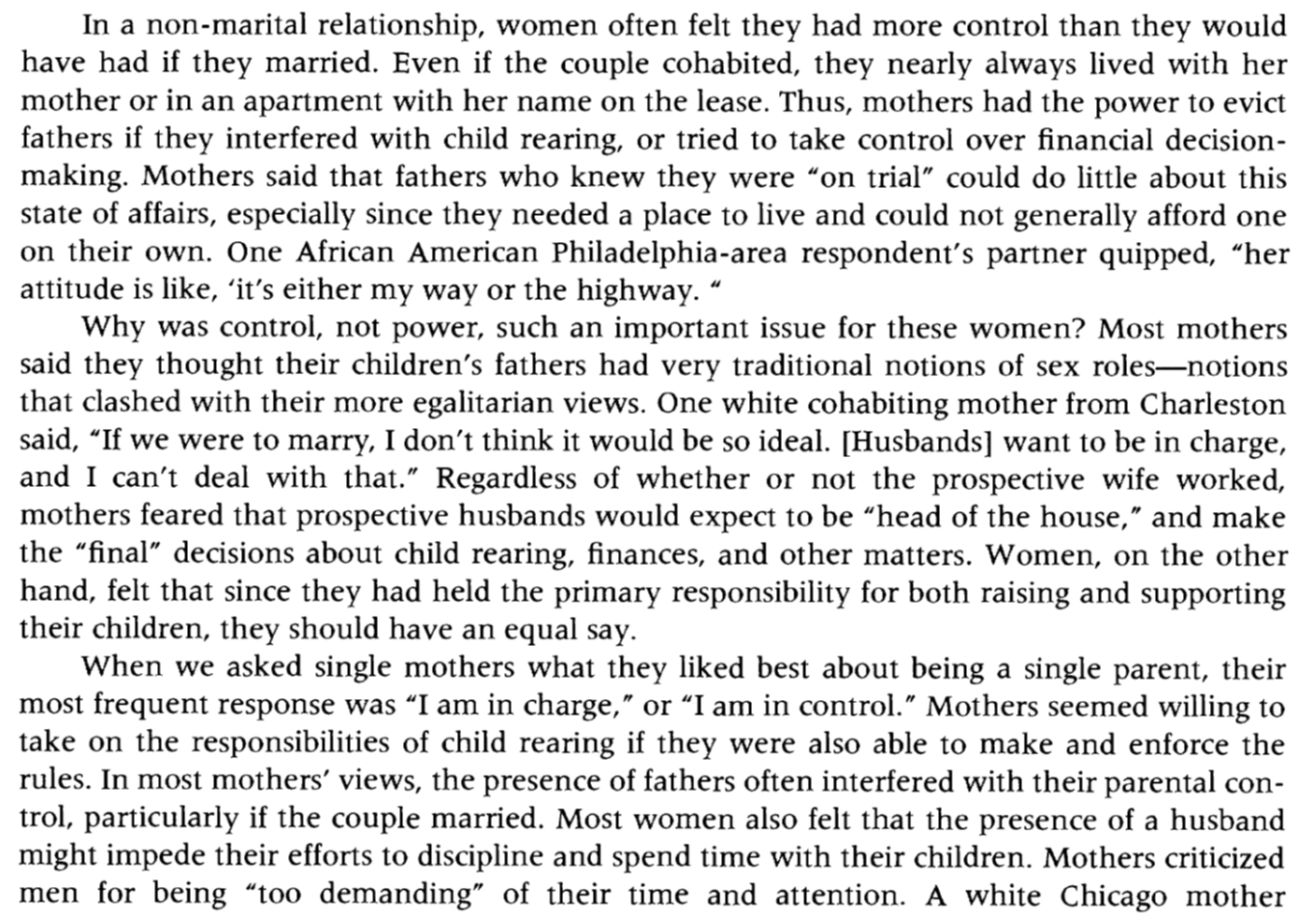 A screenshot of text that reads: &quot;In a non-marital relationship, women often felt they had more control than they would have had if they married. Even if the couple cohabited, they nearly always lived with her mother or in an apartment with her name on the lease. Thus, mothers had the power to evict fathers if they interfered with child rearing, or tried to take control over financial decision-making. Mothers said that fathers who knew they were &quot;on trial” could do little about this state of affairs, especially since they needed a place to live and could not generally afford one on their own. One African American Philadelphia-area respondent&#039;s partner quipped, &quot;her attitude is like, ‘it&#039;s either my way or the highway.’&quot; Why was control, not power, such an important issue for these women? Most mothers said they thought their children&#039;s fathers had very traditional notions of sex roles-notions that clashed with their more egalitarian views. One white cohabiting mother from Charleston said, &quot;If we were to marry, I don&#039;t think it would be so ideal. [Husbands] want to be in charge, and I can&#039;t deal with that.” Regardless of whether or not the prospective wife worked, mothers feared that prospective husbands would expect to be “head of the house,” and make the “final” decisions about child rearing, finances, and other matters. Women, on the other hand, felt that since they had held the primary responsibility for both raising and supporting their children, they should have an equal say. When we asked single mothers what they liked best about being a single parent, their most frequent response was “I am in charge,” or “I am in control.” Mothers seemed willing to take on the responsibilities of child rearing if they were also able to make and enforce the rules. In most mothers&#039; views, the presence of fathers often interfered with their parental control, particularly if the couple married. Most women also felt that the presence of a husband might impede their efforts to discipline and spend time with their children. Mothers criticized men for being “too demanding” of their time and attention. A white Chicago mother [the text ends mid-sentence].&quot;